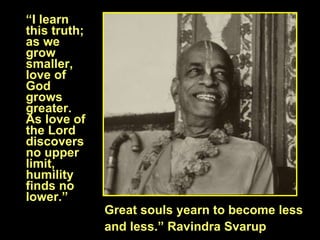 “ I learn this truth; as we grow smaller, love of God grows greater. As love of the Lord discovers no upper limit, humility finds no lower.”  Great souls yearn to become less  and less.” Ravindra Svarup 