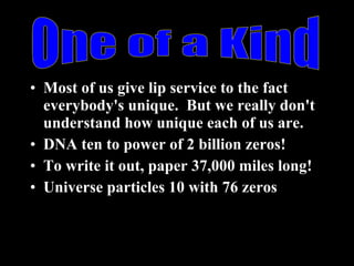 Most of us give lip service to the fact everybody's unique.  But we really don't understand how unique each of us are. DNA ten to power of 2 billion zeros! To write it out, paper 37,000 miles long! Universe particles 10 with 76 zeros One of a Kind 