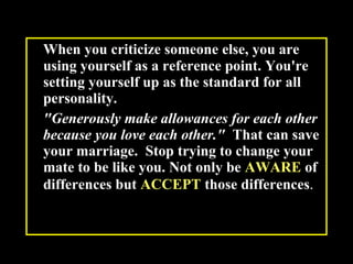 When you criticize someone else, you are using yourself as a reference point. You're setting yourself up as the standard for all personality.  "Generously make allowances for each other because you love each other."   That can save your marriage.  Stop trying to change your mate to be like you. Not only be  AWARE  of differences but  ACCEPT  those differences .  
