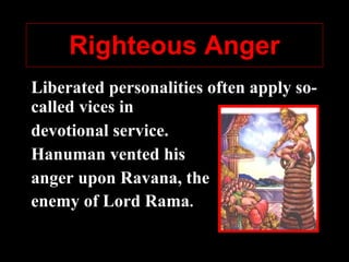 Righteous Anger Liberated personalities often apply so-called vices in  devotional service.  Hanum an  vented his  anger upon Ravana ,  the  enemy of Lord R ama .  