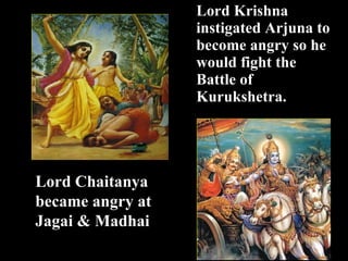 Lord K rishna  instigated Arjuna to become angry so he would fight the Battle of Kuruk shetra .  Lord Chaitanya  became angry at  Jagai & Madhai 