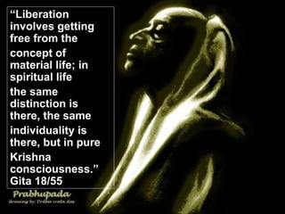 “ Liberation involves getting free from the  concept of material life; in spiritual life  the same distinction is there, the same  individuality is there, but in pure  Krishna consciousness.” Gita 18/55 