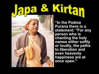 “ In the Padma Purana there is a statement: "For any person who is chanting the holy names either softly or loudly, the paths to liberation and even heavenly happiness are at once open." Japa & Kirtan 