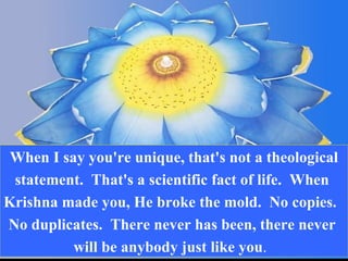 When I say you're unique, that's not a theological statement.  That's a scientific fact of life.  When  Krishna made you, He broke the mold.  No copies.  No duplicates.  There never has been, there never  will be anybody just like you .  