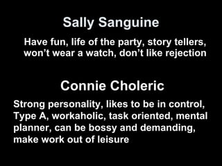 Sally Sanguine Have fun, life of the party, story tellers, won’t wear a watch, don’t like rejection Strong personality, likes to be in control, Type A, workaholic, task oriented, mental planner, can be bossy and demanding, make work out of leisure Connie Choleric 