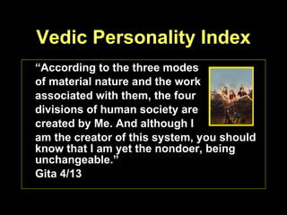 Vedic Personality Index “ According to the three modes  of material nature and the work  associated with them, the four  divisions of human society are  created by Me. And although I  am the creator of this system, you should know that I am yet the nondoer, being unchangeable.” Gita 4/13 