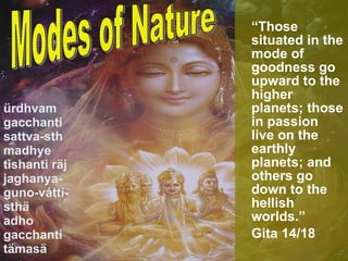 ürdhvam gacchanti sattva-sth madhye tishanti räj jaghanya-guno-våtti-sthä adho gacchanti tämasä “ Those situated in the mode of goodness go upward to the higher planets; those in passion live on the earthly planets; and others go down to the hellish worlds.”  Gita 14/18 Modes of Nature 