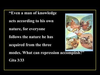 “ Even a man of knowledge  acts according to his own  nature, for everyone  follows the nature he has  acquired from the three  modes. What can repression accomplish?”   Gita 3/33 