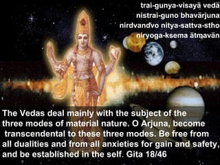 trai-gunya-visayä vedä nistrai-guno bhavärjuna nirdvandvo nitya-sattva-stho niryoga-ksema ätmavän The Vedas deal mainly with the subject of the  three modes of material nature. O Arjuna, become transcendental to these three modes. Be free from  all dualities and from all anxieties for gain and safety,  and be established in the self .  Gita 18/46 