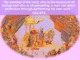 “ By worship of the Lord, who is the source of all beings and who is all-pervading, a man can attain perfection through performing his own work.” Gita 4/13 