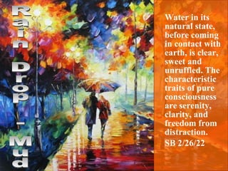 Water in its natural state, before coming in contact with earth, is clear, sweet and unruffled. The characteristic traits of pure consciousness are serenity, clarity, and freedom from distraction.  SB 2/26/22 Rain Drop - Mud 