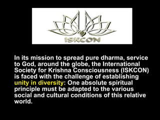 In its mission to spread pure dharma, service to God, around the globe, the International Society for Krishna Consciousness (ISKCON) is faced with the challenge of establishing  unity in diversity : One absolute spiritual principle must be adapted to the various social and cultural conditions of this relative world. 