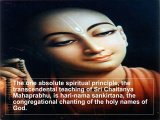 The one absolute spiritual principle, the transcendental teaching of Sri Chaitanya Mahaprabhu, is hari-nama sankirtana, the congregational chanting of the holy names of God. 