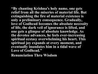 “ By chanting Krishna ' s holy name, one gets relief from all the miseries of material life. But extinguishing the fire of material existence is only a preliminary consequence. Gradually, love of Godhead becomes the absolute necessity of life, the dark veil of ignorance is lifted, and one gets a glimpse of absolute knowledge. As the devotee advances, he feels ever-increasing spiritual ecstasy overwhelming his heart. This spiritual joy expands at every moment, and eventually inundates him in a tidal wave of Love of Godhead.” Renunciation Thru Wisdom 
