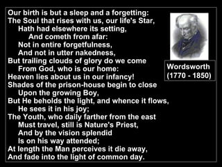Our birth is but a sleep and a forgetting: The Soul that rises with us, our life's Star, Hath had elsewhere its setting, And cometh from afar: Not in entire forgetfulness, And not in utter nakedness, But trailing clouds of glory do we come From God, who is our home: Heaven lies about us in our infancy! Shades of the prison-house begin to close Upon the growing Boy, But He beholds the light, and whence it flows, He sees it in his joy; The Youth, who daily farther from the east Must travel, still is Nature's Priest, And by the vision splendid Is on his way attended; At length the Man perceives it die away, And fade into the light of common day. Wordsworth (1770 - 1850) 