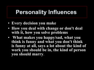 Personality Influences   Every decision you make How you deal with change or don't deal with it, how you solve problems What makes you happy/sad, what you think is funny and what you don't think is funny at all, says a lot about the kind of work you should be in, the kind of person you should marry . 
