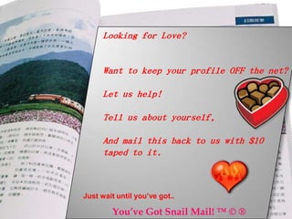 Looking for Love?


     Want to keep your profile OFF the net?

     Let us help!

     Tell us about yourself,

     And mail this back to us with $10
     taped to it.



Just wait until you’ve got..

        You’ve Got Snail Mail! ™ © ®
 