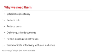 Why we need them
• Establish consistency
• Reduce risk
• Reduce costs
• Deliver quality documents
• Reflect organizational values
• Communicate effectively with our audience
You’ve Got Style, Darlings - Chris Hester - TCUK 2016
 