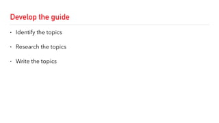 Develop the guide
• Identify the topics
• Research the topics
• Write the topics
 