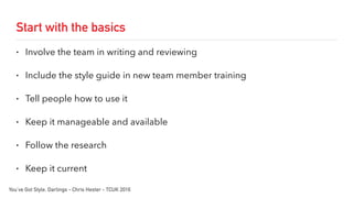 Start with the basics
• Involve the team in writing and reviewing
• Include the style guide in new team member training
• Tell people how to use it
• Keep it manageable and available
• Follow the research
• Keep it current
You’ve Got Style, Darlings - Chris Hester - TCUK 2016
 