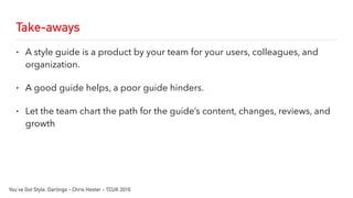 Take-aways
• A style guide is a product by your team for your users, colleagues, and
organization.
• A good guide helps, a poor guide hinders.
• Let the team chart the path for the guide’s content, changes, reviews, and
growth
You’ve Got Style, Darlings - Chris Hester - TCUK 2016
 