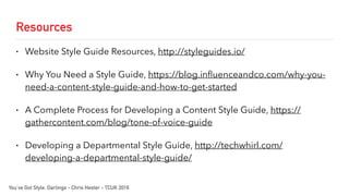 Resources
• Website Style Guide Resources, http://styleguides.io/
• Why You Need a Style Guide, https://blog.influenceandco.com/why-you-
need-a-content-style-guide-and-how-to-get-started
• A Complete Process for Developing a Content Style Guide, https://
gathercontent.com/blog/tone-of-voice-guide
• Developing a Departmental Style Guide, http://techwhirl.com/
developing-a-departmental-style-guide/
You’ve Got Style, Darlings - Chris Hester - TCUK 2016
 
