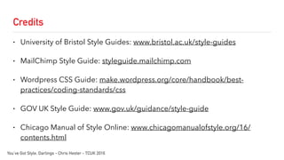 Credits
• University of Bristol Style Guides: www.bristol.ac.uk/style-guides
• MailChimp Style Guide: styleguide.mailchimp.com
• Wordpress CSS Guide: make.wordpress.org/core/handbook/best-
practices/coding-standards/css
• GOV UK Style Guide: www.gov.uk/guidance/style-guide
• Chicago Manual of Style Online: www.chicagomanualofstyle.org/16/
contents.html
You’ve Got Style, Darlings - Chris Hester - TCUK 2016
 