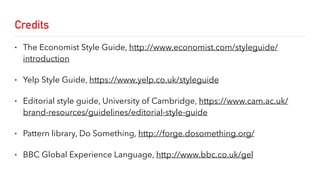 Credits
• The Economist Style Guide, http://www.economist.com/styleguide/
introduction
• Yelp Style Guide, https://www.yelp.co.uk/styleguide
• Editorial style guide, University of Cambridge, https://www.cam.ac.uk/
brand-resources/guidelines/editorial-style-guide
• Pattern library, Do Something, http://forge.dosomething.org/
• BBC Global Experience Language, http://www.bbc.co.uk/gel
 