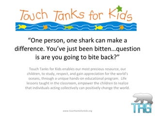 “ One person, one shark can make a difference. You’ve just been bitten…question is are you going to bite back?” Touch Tanks for Kids enables our most precious resource, our children, to study, respect, and gain appreciation for the world’s oceans, through a unique hands-on educational program.  Life lessons taught in the classroom, empower the children to realize that individuals acting collectively can positively change the world. www.touchtanksforkids.org 