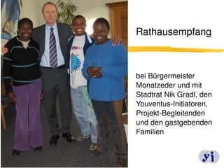  Rathausempfang




bei Bürgermeister 
Monatzeder und mit 
Stadtrat Nik Gradl, den 
Youventus­Initiatoren, 
Projekt­Begleitenden 
und den gastgebenden 
Familien 


                   10
 