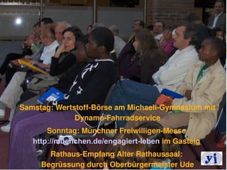 Samstag: Wertstoff­Börse am Michaeli­Gymnasium mit 
              Dynamo­Fahrradservice
       Sonntag: Münchner Freiwilligen­Messe 
   http://muenchen.de/engagiert-leben im Gasteig 
       Rathaus­Empfang Alter Rathaussaal: 
     Begrüssung durch Oberbürgermeister Ude     13
 