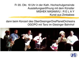 Fr 20. Okt. 19 Uhr in der Kath. Hochschulgemeinde  
                  Ausstellungseröffnung mit dem Künstler 
                         MISHEK MASAMVU : R E L A Y 
                                     Kunst aus Zimbabwe 
                                                         
dann beim Konzert des OberGiesingerOnePlanetOrchestra 
                  OGOPO mit Tanz im Giesinger Bahnhof 




                                                    14
 