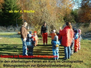ab der 4. Woche: 




Sabbina im Montessori­Kindergarten 
in den Allerheiligen­Ferien ein Kurs im Ökologischen 
  Bildungszentrum zur Grünholzverarbeitung         15
 