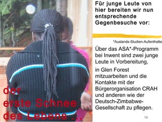 Für junge Leute von
                 hier bereiten wir nun
                 entsprechende
                 Gegenbesuche vor:


                        *Auslands-Studien-Aufenthalte

                 Über das ASA*-Programm
                 bei Inwent sind zwei junge
                 Leute in Vorbereitung,
                 in Glen Forest
                 mitzuarbeiten und die
                 Kontakte mit der
der              Bürgerorganisation CRAH
                 und anderen wie der
erste Schnee     Deutsch-Zimbabwe-
                 Gesellschaft zu pflegen.
des Lebens ...                            19
 