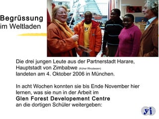 Begrüssung
im Weltladen



    Die drei jungen Leute aus der Partnerstadt Harare,
    Hauptstadt von Zimbabwe (früher Rhodesien)
    landeten am 4. Oktober 2006 in München.

    In acht Wochen konnten sie bis Ende November hier
    lernen, was sie nun in der Arbeit im
    Glen Forest Developement Centre
    an die dortigen Schüler weitergeben:
                                                         2
 