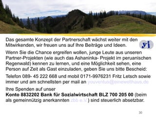 Das gesamte Konzept der Partnerschaft wächst weiter mit den
Mitwirkenden, wir freuen uns auf Ihre Beiträge und Ideen.
Wenn Sie die Chance ergreifen wollen, junge Leute aus unseren
Partner-Projekten (wie auch das Ashaninka- Projekt im peruanischen
Regenwald) kennen zu lernen, und eine Möglichkeit sehen, eine
Person auf Zeit als Gast einzuladen, geben Sie uns bitte Bescheid:
Telefon 089- 45 222 668 und mobil 0171-9976231 Fritz Letsch sowie
immer und am schnellsten per mail an youventus@einewelthaus.de
Ihre Spenden auf unser
Konto 8832202 Bank für Sozialwirtschaft BLZ 700 205 00 (beim
als gemeinnützig anerkannten zbb e.V.) sind steuerlich absetzbar.

                                                              30
 