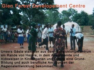 Glen Forest Developement Centre




Unsere Gäste stammen aus dem Entwicklungszentrum
am Rande von Harare, in dem Anwohnende und
Aidswaisen in Kindergarten und Schule eine Grund-
Bildung und auch berufliche Anregungen der
Regionalentwicklung bekommen.                   4
 