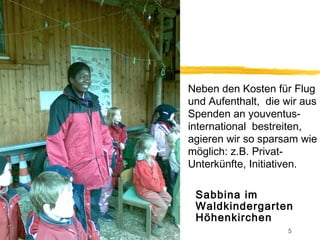 Neben den Kosten für Flug
und Aufenthalt, die wir aus
Spenden an youventus-
international bestreiten,
agieren wir so sparsam wie
möglich: z.B. Privat-
Unterkünfte, Initiativen.

 Sabbina im
 Waldkindergarten
 Höhenkirchen
                    5
 