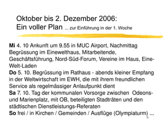 Oktober bis 2. Dezember 2006:
   Ein voller Plan ... zur Einführung in der 1. Woche

Mi 4. 10 Ankunft um 9.55 in MUC Airport, Nachmittag 
Begrüssung im Einewelthaus, Mitarbeitende, 
Geschäftsführung, Nord­Süd­Forum, Vereine im Haus, Eine­
Welt­Laden
Do 5. 10. Begrüssung im Rathaus ­ abends kleiner Empfang 
in der Weltwirtschaft im EWH, die mit ihrem freundlichen 
Service als regelmässiger Anlaufpunkt dient
Sa 7. 10. Tag der kommunalen Vorsorge zwischen  Odeons­ 
und Marienplatz, mit OB, beteiligten Stadträten und den 
städtischen Dienstleistungs­Referaten
So frei / in Kirchen / Gemeinden / Ausflüge (Olympiaturm) ...
                                                         6
 