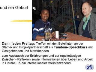 und ein Geburtstag




Dann jeden Freitag: Treffen mit den Beteiligten an der
Städte- und Projektpartnerschaft als Tandem-Sprachkurs mit
Gastgebenden und Mitwirkenden
zum Austausch der Erfahrungen und zur regelmässigen
Zwischen- Reflexion sowie Informationen über Leben und Arbeit
in Harare... & ein internationaler Volkstanzabend
                                                        7
 