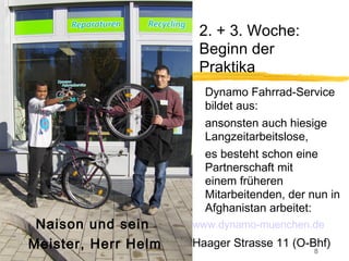 2. + 3. Woche:
                      Beginn der
                      Praktika
                       Dynamo Fahrrad-Service
                       bildet aus:
                       ansonsten auch hiesige
                       Langzeitarbeitslose,
                       es besteht schon eine
                       Partnerschaft mit
                       einem früheren
                       Mitarbeitenden, der nun in
                       Afghanistan arbeitet:
 Naison und sein     www.dynamo-muenchen.de
Meister, Herr Helm   Haager Strasse 11 (O-Bhf)
                                            8
 