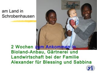 am Land in
Schrobenhausen




   2 Wochen zum Ankommen in
   Bioland-Anbau, Gärtnerei und
   Landwirtschaft bei der Familie
   Alexander für Blessing und Sabbina
                                   9
 