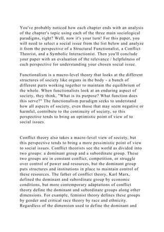 You've probably noticed how each chapter ends with an analysis
of the chapter's topic using each of the three main sociological
paradigms, right? Well, now it's your turn! For this paper, you
will need to select a social issue from the list below and analyze
it from the perspective of a Structural Functionalist, a Conflict
Theorist, and a Symbolic Interactionist. Then you'll conclude
your paper with an evaluation of the relevance / helpfulness of
each perspective for understanding your chosen social issue.
Functionalism is a macro-level theory that looks at the different
structures of society like organs in the body - a bunch of
different parts working together to maintain the equilibrium of
the whole. When functionalists look at an enduring aspect of
society, they think, "What is its purpose? What function does
this serve?" The functionalism paradigm seeks to understand
how all aspects of society, even those that may seem negative or
harmful, contribute to the continuity of society, so this
perspective tends to bring an optimistic point of view of to
social issues.
Conflict theory also takes a macro-level view of society, but
this perspective tends to bring a more pessimistic point of view
to social issues. Conflict theorists see the world as divided into
two groups: a dominant group and a subordinate group. These
two groups are in constant conflict, competition, or struggle
over control of power and resources, but the dominant group
puts structures and institutions in place to maintain control of
these resources. The father of conflict theory, Karl Marx,
defined the dominant and subordinate group by economic
conditions, but more contemporary adaptations of conflict
theory define the dominant and subordinate groups along other
dimensions. For example, feminist theory defines these groups
by gender and critical race theory by race and ethnicity.
Regardless of the dimension used to define the dominant and
 