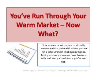 You’ve Run Through Your
Warm Market – Now
What?
Your warm market consists of virtually
everyone with a pulse with whom you are
not a total stranger. That means friends,
family, anyone you’ve ever done business
with, and every acquaintance you’ve ever
had.
http://thehappypreneur.com/8-tips-to-help-you-choose-the-right-network-marketing-company/

 