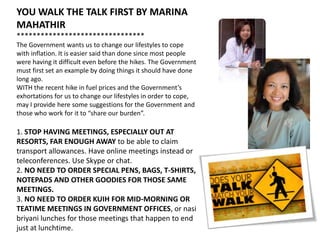 YOU WALK THE TALK FIRST BY MARINA
MAHATHIR
********************************
The Government wants us to change our lifestyles to cope
with inflation. It is easier said than done since most people
were having it difficult even before the hikes. The Government
must first set an example by doing things it should have done
long ago.
WITH the recent hike in fuel prices and the Government’s
exhortations for us to change our lifestyles in order to cope,
may I provide here some suggestions for the Government and
those who work for it to “share our burden”.

1. STOP HAVING MEETINGS, ESPECIALLY OUT AT
RESORTS, FAR ENOUGH AWAY to be able to claim
transport allowances. Have online meetings instead or
teleconferences. Use Skype or chat.
2. NO NEED TO ORDER SPECIAL PENS, BAGS, T-SHIRTS,
NOTEPADS AND OTHER GOODIES FOR THOSE SAME
MEETINGS.
3. NO NEED TO ORDER KUIH FOR MID-MORNING OR
TEATIME MEETINGS IN GOVERNMENT OFFICES, or nasi
briyani lunches for those meetings that happen to end
just at lunchtime.
 
