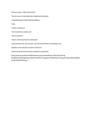 *familiar topic in SPM (chemistry)*
~the structure of atom/periodic table/chemical bonds
~soap/detergent/medicine/food additive
~salts
~carbon compound
~elrctrochemistry-voltaic cell
~rate of reaction
~themo chemistry-heat of combustion
~acid and base-the role of water -ph and concentration of hydrogen ions
oxidation and reduction-transfer of electron
~chemical bonds-the formation (covalent compound)"
Orang perempuanjatuhcintadenganapa yang merekadengar (kata-kata) Orang
lelakijatuhcintadenganapa yang merekalihat (rupaparas) Sebabitulah orang perempuanbersolekdan
orang lelakiberbohong...."

 