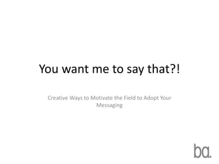 You want me to say that?!
 Creative Ways to Motivate the Field to Adopt Your
                   Messaging
 