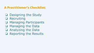 A Practitioner’s Checklist:
❏  Designing the Study
❏  Recruiting
❏  Managing Participants
❏  Managing the Data
❏  Analyzin...