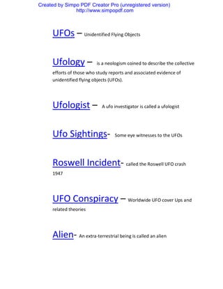Created by Simpo PDF Creator Pro (unregistered version)
               http://www.simpopdf.com



     UFOs – Unidentified Flying Objects

     Ufology –            is a neologism coined to describe the collective
     efforts of those who study reports and associated evidence of
     unidentified flying objects (UFOs).




     Ufologist –            A ufo investigator is called a ufologist




     Ufo Sightings-               Some eye witnesses to the UFOs




     Roswell Incident- called the Roswell UFO crash
     1947




     UFO Conspiracy – Worldwide UFO cover Ups and
     related theories




     Alien- An extra-terrestrial being is called an alien
 
