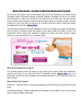 Skinny Fiber Review - You Want To Maximize Results About Fat Body
Do you love your body? in fact you are doing, then why ar you harming it as a result of your
unhealthy habits? affirmative wittingly associate degreed unwittingly we tend to do plenty
several things on a daily that's harmful for our bodies and as an final result, we start wanting
plump. What ar those dangerous habits? Regular intake outside, not physical exertion, inactive
manner etc. thus if you wish to urge back on a healthy track then strive a brand new weight
management formula that's Skinny Fiber.
The all natural supplement has been designed to assist you manage your weight and therefore
you'll be able to currently simply get pleasure from higher health and state of mind. The
supplement doesn't target your appetence creating you starve and weak however makes
positive you get eliminate all of your unhealthy issues.
What is the Supplement all about?
The clinically tested formula will assist you get pleasure from higher health and additionally
detoxify your body so you stand back from all unhealthy issues. Skinny Fiber may be a
proprietary formula that may manage several healthy functions in your body and assist you
fight cravings.
What will the Pills Contain?
Caralluma – The plant helps in suppressing appetence and therefore you may solely eat inside
limits
Cha Delaware Burge – Raises metabolism and manages over-all health so you not solely keep
skinny however healthy additionally
 